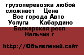 грузоперевозки любой сложнаст  › Цена ­ 100 - Все города Авто » Услуги   . Кабардино-Балкарская респ.,Нальчик г.